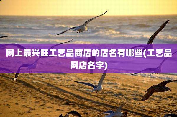 网上最兴旺工艺品商店的店名有哪些(工艺品网店名字)