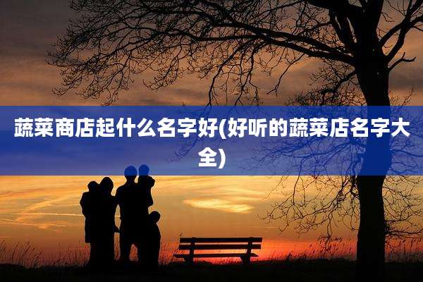 蔬菜商店起什么名字好(好听的蔬菜店名字大全)