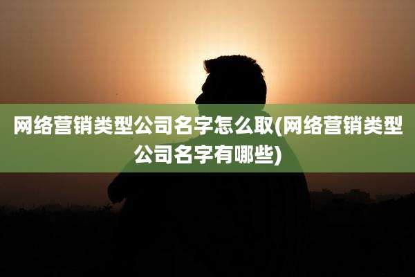 网络营销类型公司名字怎么取(网络营销类型公司名字有哪些)