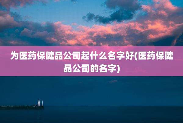 为医药保健品公司起什么名字好(医药保健品公司的名字)