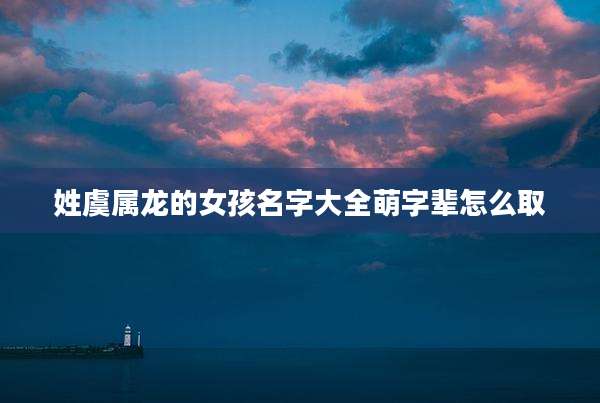 姓虞属龙的女孩名字大全萌字辈怎么取