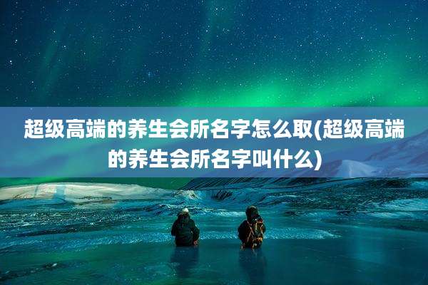 超级高端的养生会所名字怎么取(超级高端的养生会所名字叫什么)