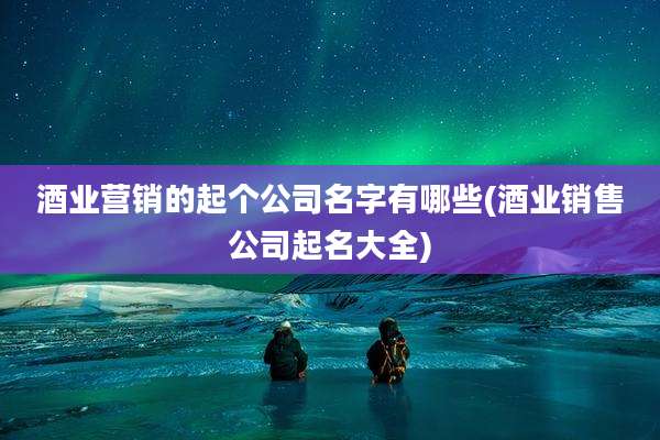 酒业营销的起个公司名字有哪些(酒业销售公司起名大全)