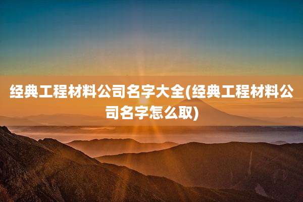 经典工程材料公司名字大全(经典工程材料公司名字怎么取)
