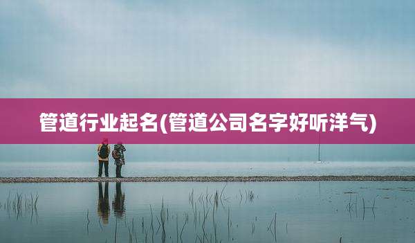 管道行业起名(管道公司名字好听洋气)