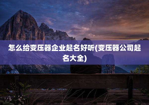 怎么给变压器企业起名好听(变压器公司起名大全)