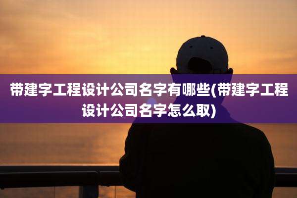 带建字工程设计公司名字有哪些(带建字工程设计公司名字怎么取)