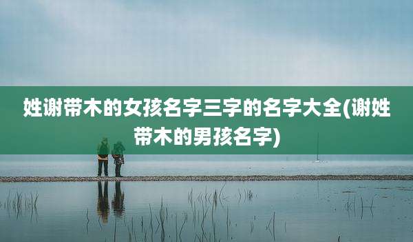 姓谢带木的女孩名字三字的名字大全(谢姓带木的男孩名字)