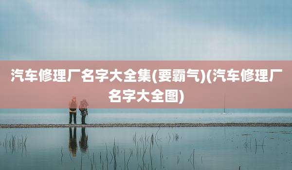 汽车修理厂名字大全集(要霸气)(汽车修理厂名字大全图)