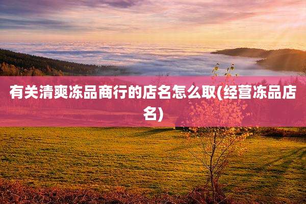 有关清爽冻品商行的店名怎么取(经营冻品店名)