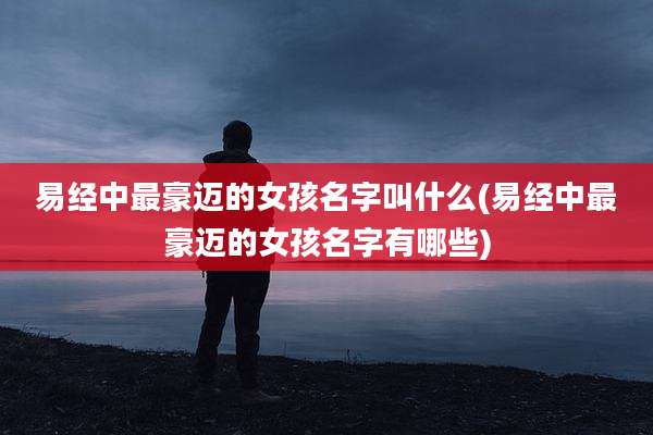 易经中最豪迈的女孩名字叫什么(易经中最豪迈的女孩名字有哪些)