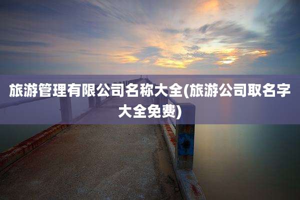 旅游管理有限公司名称大全(旅游公司取名字大全免费)