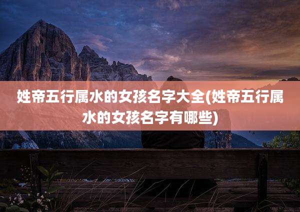 姓帝五行属水的女孩名字大全(姓帝五行属水的女孩名字有哪些)