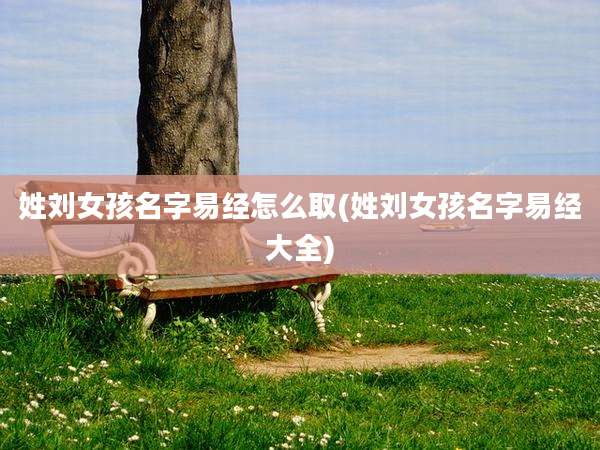 姓刘女孩名字易经怎么取(姓刘女孩名字易经大全)