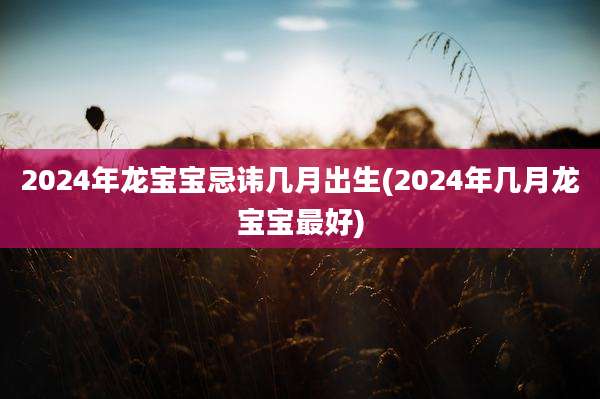 2024年龙宝宝忌讳几月出生(2024年几月龙宝宝最好)
