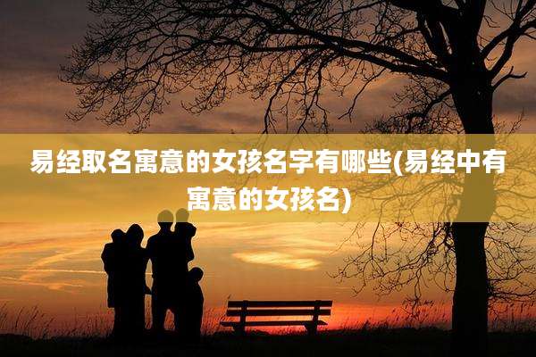 易经取名寓意的女孩名字有哪些(易经中有寓意的女孩名)