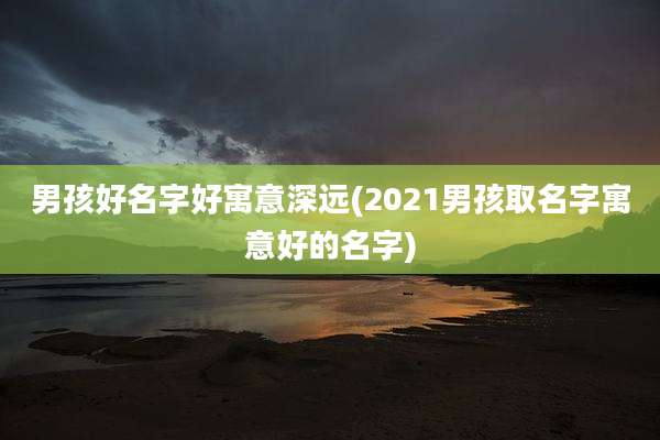男孩好名字好寓意深远(2021男孩取名字寓意好的名字)