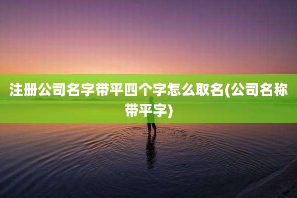 注册公司名字带平四个字怎么取名(公司名称带平字)