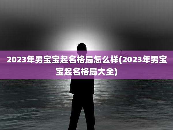 2023年男宝宝起名格局怎么样(2023年男宝宝起名格局大全)