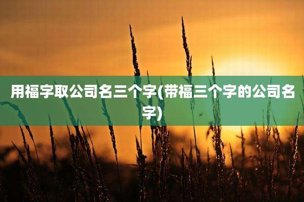 用福字取公司名三个字(带福三个字的公司名字)