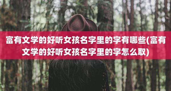 富有文学的好听女孩名字里的字有哪些(富有文学的好听女孩名字里的字怎么取)