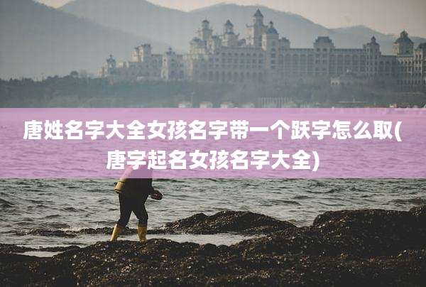唐姓名字大全女孩名字带一个跃字怎么取(唐字起名女孩名字大全)