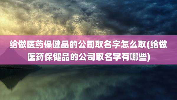 给做医药保健品的公司取名字怎么取(给做医药保健品的公司取名字有哪些)