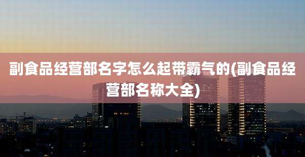 副食品经营部名字怎么起带霸气的(副食品经营部名称大全)