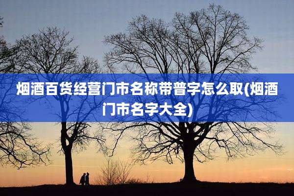 烟酒百货经营门市名称带普字怎么取(烟酒门市名字大全)