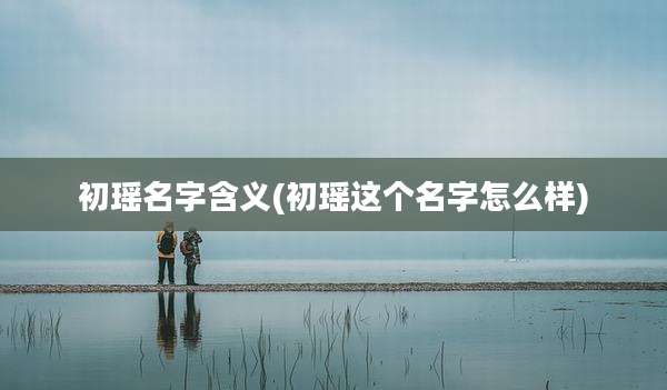 初瑶名字含义(初瑶这个名字怎么样)