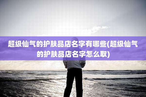 超级仙气的护肤品店名字有哪些(超级仙气的护肤品店名字怎么取)