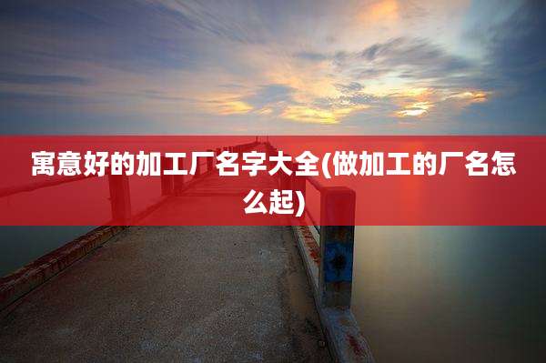 寓意好的加工厂名字大全(做加工的厂名怎么起)