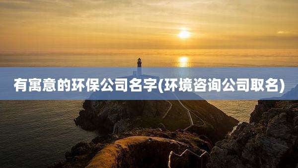 有寓意的环保公司名字(环境咨询公司取名)