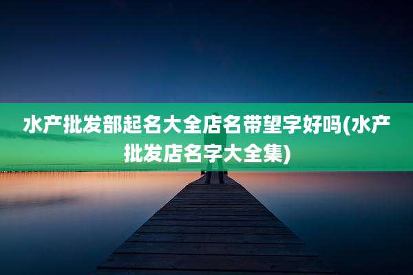 水产批发部起名大全店名带望字好吗(水产批发店名字大全集)
