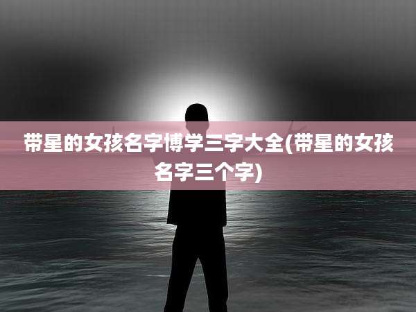 带星的女孩名字博学三字大全(带星的女孩名字三个字)