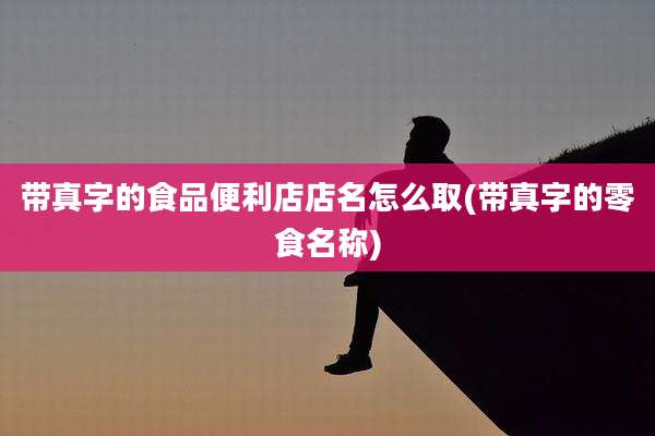 带真字的食品便利店店名怎么取(带真字的零食名称)