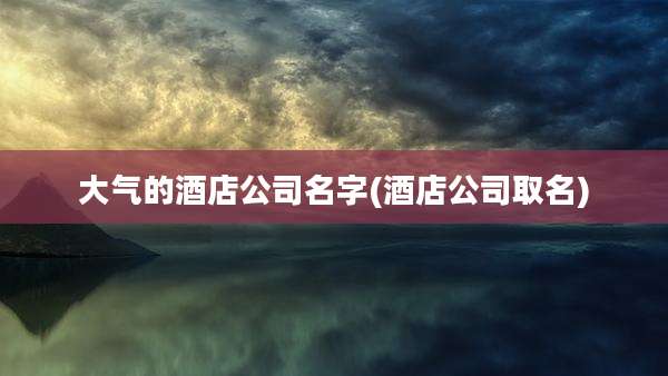 大气的酒店公司名字(酒店公司取名)