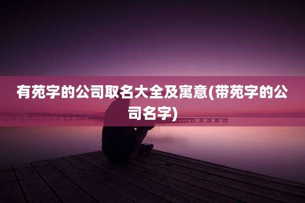 有苑字的公司取名大全及寓意(带苑字的公司名字)