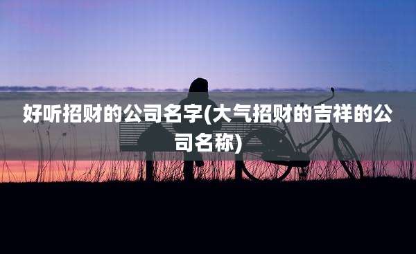 好听招财的公司名字(大气招财的吉祥的公司名称)