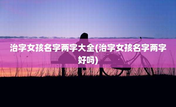 治字女孩名字两字大全(治字女孩名字两字好吗)