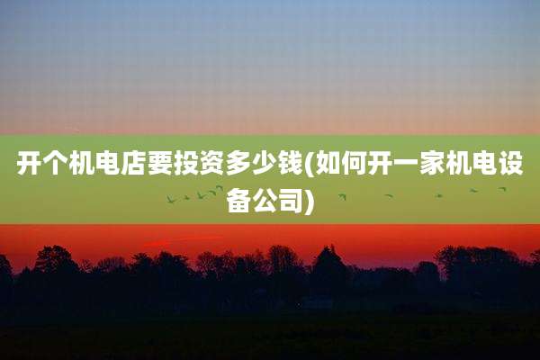 开个机电店要投资多少钱(如何开一家机电设备公司)