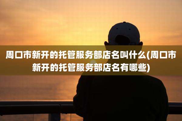 周口市新开的托管服务部店名叫什么(周口市新开的托管服务部店名有哪些)