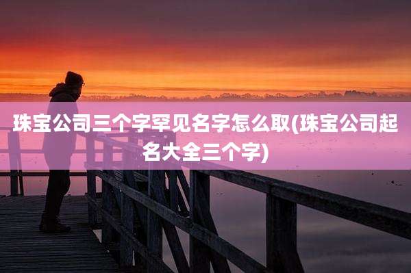 珠宝公司三个字罕见名字怎么取(珠宝公司起名大全三个字)
