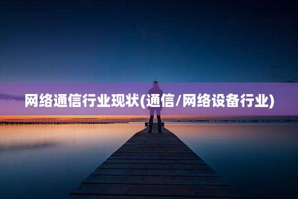 网络通信行业现状(通信/网络设备行业)