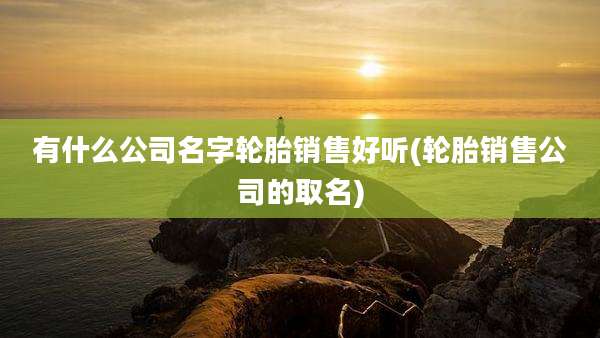 有什么公司名字轮胎销售好听(轮胎销售公司的取名)
