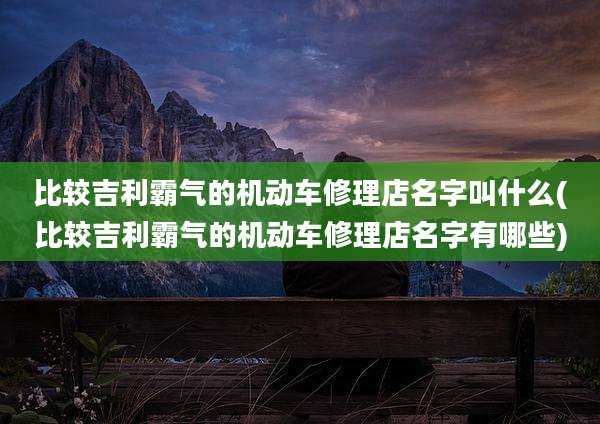 比较吉利霸气的机动车修理店名字叫什么(比较吉利霸气的机动车修理店名字有哪些)