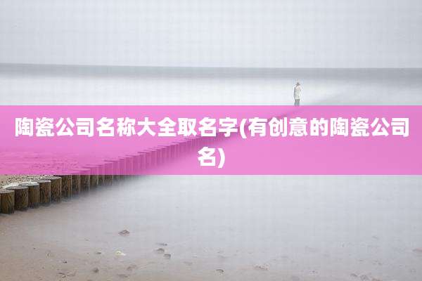 陶瓷公司名称大全取名字(有创意的陶瓷公司名)