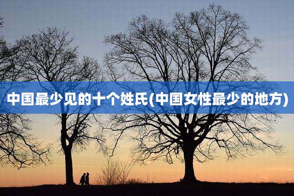 中国最少见的十个姓氏(中国女性最少的地方)