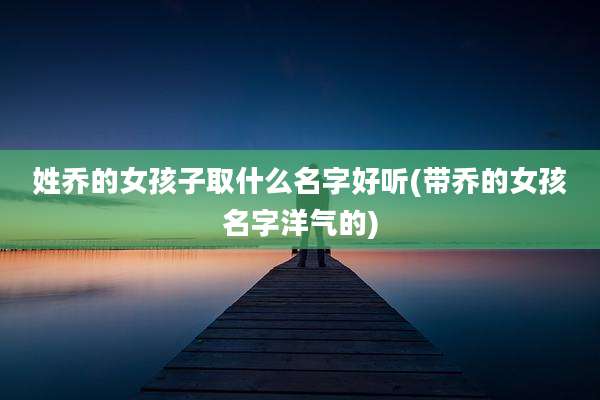姓乔的女孩子取什么名字好听(带乔的女孩名字洋气的)