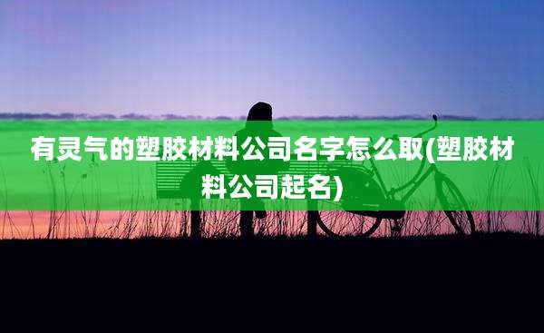 有灵气的塑胶材料公司名字怎么取(塑胶材料公司起名)